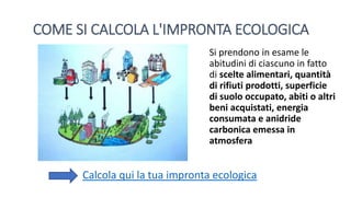 COME SI CALCOLA L'IMPRONTA ECOLOGICA
Si prendono in esame le
abitudini di ciascuno in fatto
di scelte alimentari, quantità
di rifiuti prodotti, superficie
di suolo occupato, abiti o altri
beni acquistati, energia
consumata e anidride
carbonica emessa in
atmosfera
Calcola qui la tua impronta ecologica
 