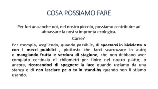 COSA POSSIAMO FARE
Per fortuna anche noi, nel nostro piccolo, possiamo contribuire ad
abbassare la nostra impronta ecologica.
Come?
Per esempio, scegliendo, quando possibile, di spostarci in bicicletta o
con i mezzi pubblici , piuttosto che farci scarrozzare in auto;
o mangiando frutta e verdura di stagione, che non debbano aver
compiuto centinaia di chilometri per finire nel nostro piatto; o
ancora, ricordandoci di spegnere la luce quando usciamo da una
stanza e di non lasciare pc o tv in stand-by quando non li stiamo
usando.
 