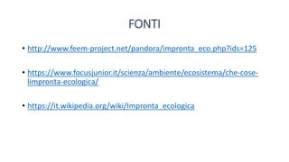 FONTI
• http://www.feem-project.net/pandora/impronta_eco.php?ids=125
• https://www.focusjunior.it/scienza/ambiente/ecosistema/che-cose-
limpronta-ecologica/
• https://it.wikipedia.org/wiki/Impronta_ecologica
 