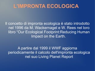 L'IMPRONTA ECOLOGICA


Il concetto di impronta ecologica è stato introdotto
   nel 1996 da M. Wackernagel e W. Rees nel loro
   libro “Our Ecological Footprint:Reducing Human
                 Impact on the Earth.


       A partire dal 1999 il WWF aggiorna
 periodicamente il calcolo dell'impronta ecologica
           nel suo Living Planet Report
 