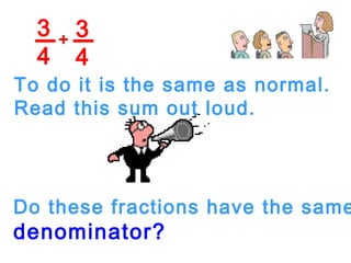 3
4
3
4
+
To do it is the same as normal.
Read this sum out loud.
Do these fractions have the same
denominator?
 