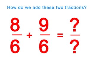 8
6
9
6
+ =
?
?
How do we add these two fractions?
 