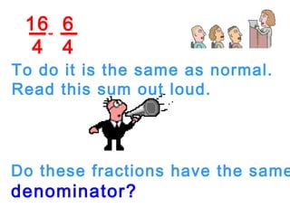 16
4
6
4
-
To do it is the same as normal.
Read this sum out loud.
Do these fractions have the same
denominator?
 