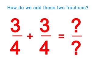 3
4
3
4
+ =
?
?
How do we add these two fractions?
 