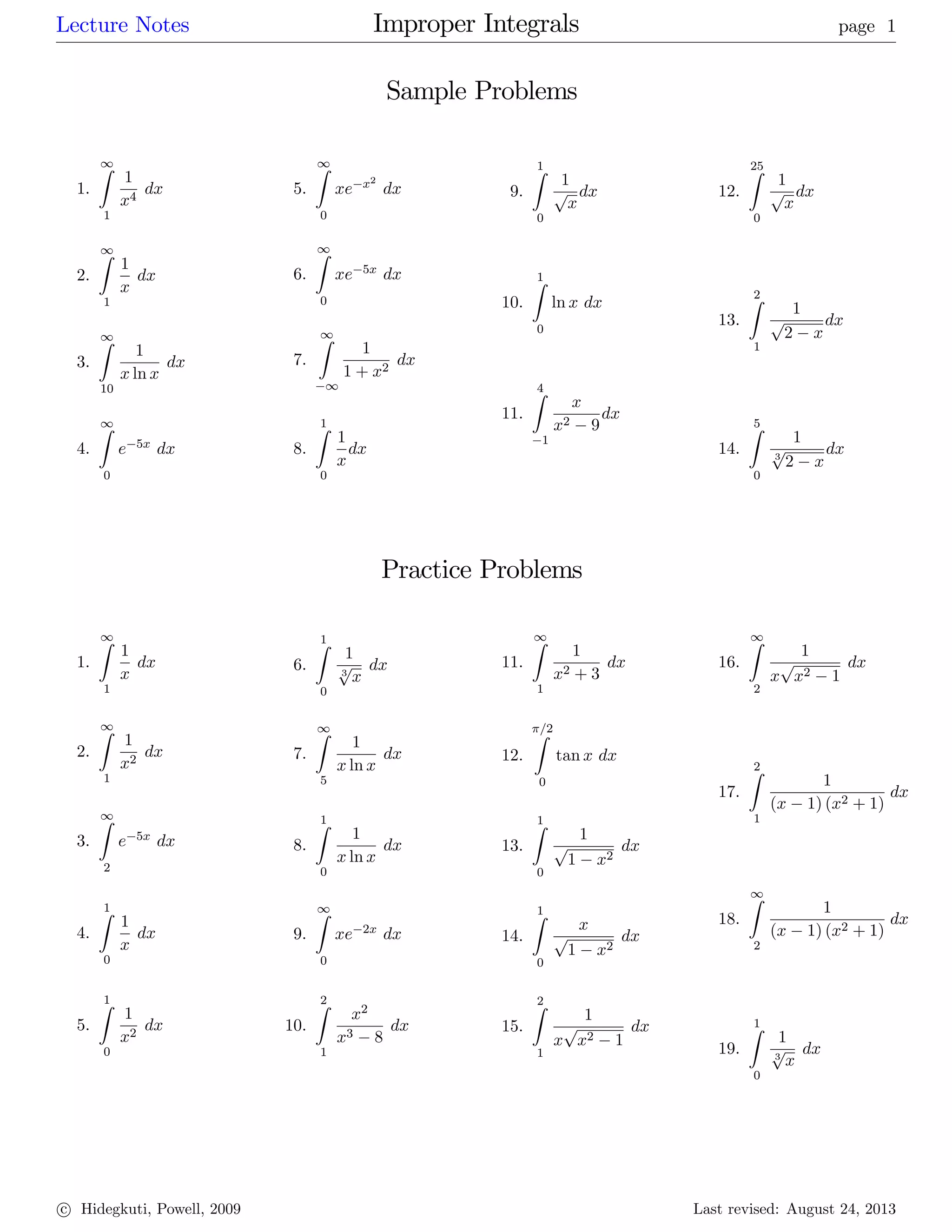 Lecture Notes Improper Integrals page 1
Sample Problems
1.
1Z
1
1
x4
dx
2.
1Z
1
1
x
dx
3.
1Z
10
1
x ln x
dx
4.
1Z
0
e 5x dx
5.
1Z
0
xe x2
dx
6.
1Z
0
xe 5x dx
7.
1Z
1
1
1 + x2
dx
8.
1Z
0
1
x
dx
9.
1Z
0
1
p
x
dx
10.
1Z
0
ln x dx
11.
4Z
1
x
x2 9
dx
12.
25Z
0
1
p
x
dx
13.
2Z
1
1
p
2 x
dx
14.
5Z
0
1
3
p
2 x
dx
Practice Problems
1.
1Z
1
1
x
dx
2.
1Z
1
1
x2
dx
3.
1Z
2
e 5x dx
4.
1Z
0
1
x
dx
5.
1Z
0
1
x2
dx
6.
1Z
0
1
3
p
x
dx
7.
1Z
5
1
x ln x
dx
8.
1Z
0
1
x ln x
dx
9.
1Z
0
xe 2x dx
10.
2Z
1
x2
x3 8
dx
11.
1Z
1
1
x2 + 3
dx
12.
=2Z
0
tan x dx
13.
1Z
0
1
p
1 x2
dx
14.
1Z
0
x
p
1 x2
dx
15.
2Z
1
1
x
p
x2 1
dx
16.
1Z
2
1
x
p
x2 1
dx
17.
2Z
1
1
(x 1) (x2 + 1)
dx
18.
1Z
2
1
(x 1) (x2 + 1)
dx
19.
1Z
0
1
3
p
x
dx
c Hidegkuti, Powell, 2009 Last revised: August 24, 2013
 