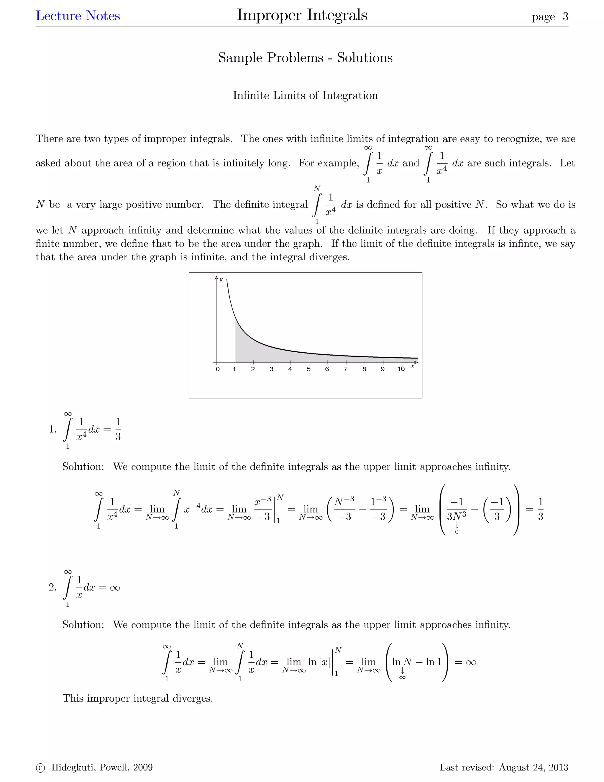 Lecture Notes Improper Integrals page 3
Sample Problems - Solutions
In…nite Limits of Integration
There are two types of improper integrals. The ones with in…nite limits of integration are easy to recognize, we are
asked about the area of a region that is in…nitely long. For example,
1Z
1
1
x
dx and
1Z
1
1
x4
dx are such integrals. Let
N be a very large positive number. The de…nite integral
NZ
1
1
x4
dx is de…ned for all positive N. So what we do is
we let N approach in…nity and determine what the values of the de…nite integrals are doing. If they approach a
…nite number, we de…ne that to be the area under the graph. If the limit of the de…nite integrals is in…nte, we say
that the area under the graph is in…nite, and the integral diverges.
1.
1Z
1
1
x4
dx =
1
3
Solution: We compute the limit of the de…nite integrals as the upper limit approaches in…nity.
1Z
1
1
x4
dx = lim
N!1
NZ
1
x 4
dx = lim
N!1
x 3
3
N
1
= lim
N!1
N 3
3
1 3
3
= lim
N!1
0
B
B
@
1
3N3
#
0
1
3
1
C
C
A =
1
3
2.
1Z
1
1
x
dx = 1
Solution: We compute the limit of the de…nite integrals as the upper limit approaches in…nity.
1Z
1
1
x
dx = lim
N!1
NZ
1
1
x
dx = lim
N!1
ln jxj
N
1
= lim
N!1
0
@ln N
#
1
ln 1
1
A = 1
This improper integral diverges.
c Hidegkuti, Powell, 2009 Last revised: August 24, 2013
 