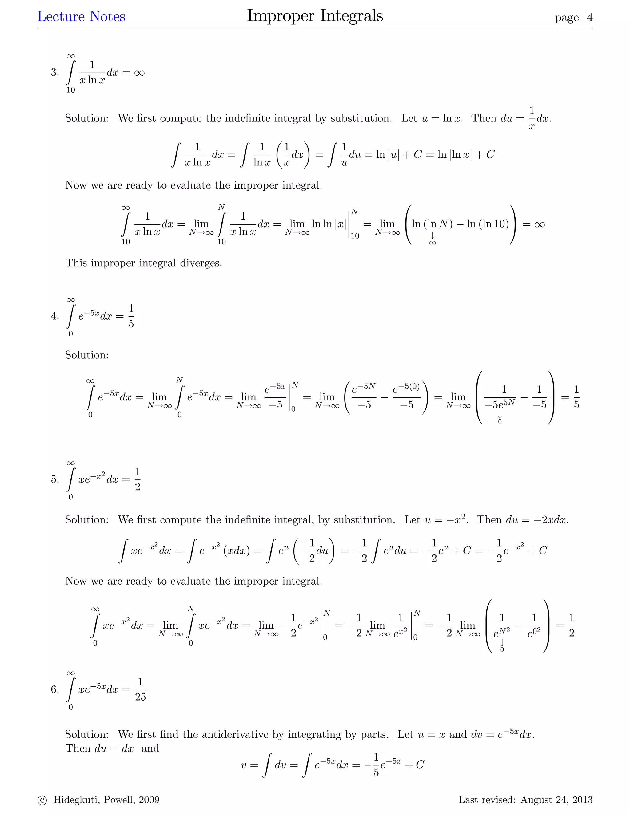 Lecture Notes Improper Integrals page 4
3.
1Z
10
1
x ln x
dx = 1
Solution: We …rst compute the inde…nite integral by substitution. Let u = ln x: Then du =
1
x
dx.
Z
1
x ln x
dx =
Z
1
ln x
1
x
dx =
Z
1
u
du = ln juj + C = ln jln xj + C
Now we are ready to evaluate the improper integral.
1Z
10
1
x ln x
dx = lim
N!1
NZ
10
1
x ln x
dx = lim
N!1
ln ln jxj
N
10
= lim
N!1
0
@ln (ln N)
#
1
ln (ln 10)
1
A = 1
This improper integral diverges.
4.
1Z
0
e 5xdx =
1
5
Solution:
1Z
0
e 5x
dx = lim
N!1
NZ
0
e 5x
dx = lim
N!1
e 5x
5
N
0
= lim
N!1
e 5N
5
e 5(0)
5
!
= lim
N!1
0
B
B
@
1
5e5N
#
0
1
5
1
C
C
A =
1
5
5.
1Z
0
xe x2
dx =
1
2
Solution: We …rst compute the inde…nite integral, by substitution. Let u = x2: Then du = 2xdx:
Z
xe x2
dx =
Z
e x2
(xdx) =
Z
eu 1
2
du =
1
2
Z
eu
du =
1
2
eu
+ C =
1
2
e x2
+ C
Now we are ready to evaluate the improper integral.
1Z
0
xe x2
dx = lim
N!1
NZ
0
xe x2
dx = lim
N!1
1
2
e x2
N
0
=
1
2
lim
N!1
1
ex2
N
0
=
1
2
lim
N!1
0
B
B
@
1
eN2
#
0
1
e02
1
C
C
A =
1
2
6.
1Z
0
xe 5xdx =
1
25
Solution: We …rst …nd the antiderivative by integrating by parts. Let u = x and dv = e 5xdx.
Then du = dx and
v =
Z
dv =
Z
e 5x
dx =
1
5
e 5x
+ C
c Hidegkuti, Powell, 2009 Last revised: August 24, 2013
 