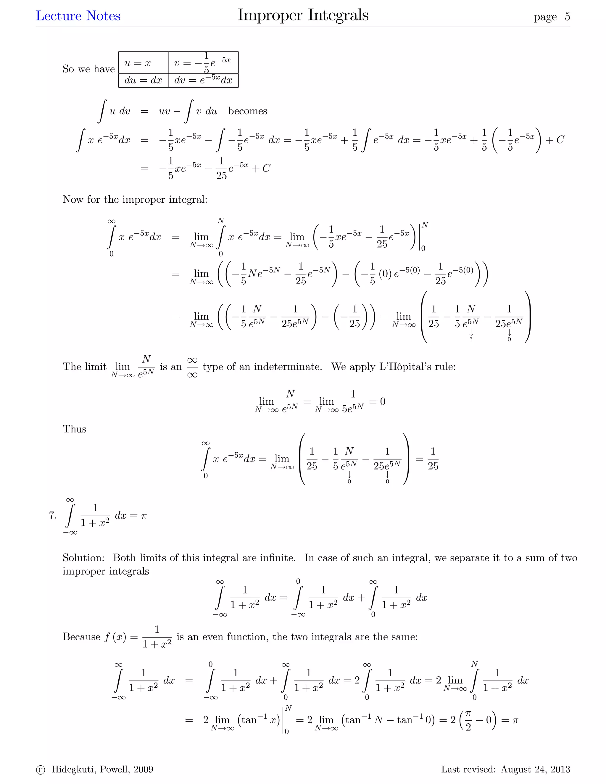Lecture Notes Improper Integrals page 5
So we have
u = x v =
1
5
e 5x
du = dx dv = e 5xdx
Z
u dv = uv
Z
v du becomes
Z
x e 5x
dx =
1
5
xe 5x
Z
1
5
e 5x
dx =
1
5
xe 5x
+
1
5
Z
e 5x
dx =
1
5
xe 5x
+
1
5
1
5
e 5x
+ C
=
1
5
xe 5x 1
25
e 5x
+ C
Now for the improper integral:
1Z
0
x e 5x
dx = lim
N!1
NZ
0
x e 5x
dx = lim
N!1
1
5
xe 5x 1
25
e 5x
N
0
= lim
N!1
1
5
Ne 5N 1
25
e 5N 1
5
(0) e 5(0) 1
25
e 5(0)
= lim
N!1
1
5
N
e5N
1
25e5N
1
25
= lim
N!1
0
B
B
@
1
25
1
5
N
e5N
#
?
1
25e5N
#
0
1
C
C
A
The limit lim
N!1
N
e5N
is an
1
1
type of an indeterminate. We apply L’Hôpital’s rule:
lim
N!1
N
e5N
= lim
N!1
1
5e5N
= 0
Thus
1Z
0
x e 5x
dx = lim
N!1
0
B
B
@
1
25
1
5
N
e5N
#
0
1
25e5N
#
0
1
C
C
A =
1
25
7.
1Z
1
1
1 + x2
dx =
Solution: Both limits of this integral are in…nite. In case of such an integral, we separate it to a sum of two
improper integrals
1Z
1
1
1 + x2
dx =
0Z
1
1
1 + x2
dx +
1Z
0
1
1 + x2
dx
Because f (x) =
1
1 + x2
is an even function, the two integrals are the same:
1Z
1
1
1 + x2
dx =
0Z
1
1
1 + x2
dx +
1Z
0
1
1 + x2
dx = 2
1Z
0
1
1 + x2
dx = 2 lim
N!1
NZ
0
1
1 + x2
dx
= 2 lim
N!1
tan 1
x
N
0
= 2 lim
N!1
tan 1
N tan 1
0 = 2
2
0 =
c Hidegkuti, Powell, 2009 Last revised: August 24, 2013
 