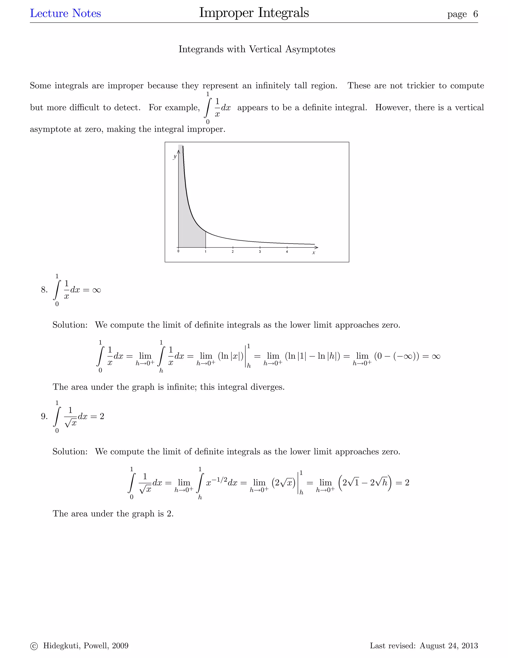Lecture Notes Improper Integrals page 6
Integrands with Vertical Asymptotes
Some integrals are improper because they represent an in…nitely tall region. These are not trickier to compute
but more di¢ cult to detect. For example,
1Z
0
1
x
dx appears to be a de…nite integral. However, there is a vertical
asymptote at zero, making the integral improper.
8.
1Z
0
1
x
dx = 1
Solution: We compute the limit of de…nite integrals as the lower limit approaches zero.
1Z
0
1
x
dx = lim
h!0+
1Z
h
1
x
dx = lim
h!0+
(ln jxj)
1
h
= lim
h!0+
(ln j1j ln jhj) = lim
h!0+
(0 ( 1)) = 1
The area under the graph is in…nite; this integral diverges.
9.
1Z
0
1
p
x
dx = 2
Solution: We compute the limit of de…nite integrals as the lower limit approaches zero.
1Z
0
1
p
x
dx = lim
h!0+
1Z
h
x 1=2
dx = lim
h!0+
2
p
x
1
h
= lim
h!0+
2
p
1 2
p
h = 2
The area under the graph is 2.
c Hidegkuti, Powell, 2009 Last revised: August 24, 2013
 
