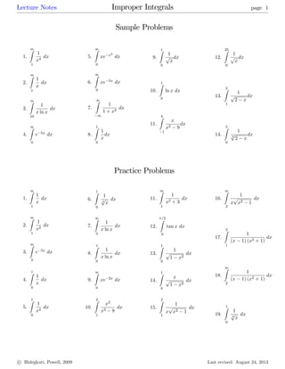 Lecture Notes Improper Integrals page 1
Sample Problems
1.
1Z
1
1
x4
dx
2.
1Z
1
1
x
dx
3.
1Z
10
1
x ln x
dx
4.
1Z
0
e 5x dx
5.
1Z
0
xe x2
dx
6.
1Z
0
xe 5x dx
7.
1Z
1
1
1 + x2
dx
8.
1Z
0
1
x
dx
9.
1Z
0
1
p
x
dx
10.
1Z
0
ln x dx
11.
4Z
1
x
x2 9
dx
12.
25Z
0
1
p
x
dx
13.
2Z
1
1
p
2 x
dx
14.
5Z
0
1
3
p
2 x
dx
Practice Problems
1.
1Z
1
1
x
dx
2.
1Z
1
1
x2
dx
3.
1Z
2
e 5x dx
4.
1Z
0
1
x
dx
5.
1Z
0
1
x2
dx
6.
1Z
0
1
3
p
x
dx
7.
1Z
5
1
x ln x
dx
8.
1Z
0
1
x ln x
dx
9.
1Z
0
xe 2x dx
10.
2Z
1
x2
x3 8
dx
11.
1Z
1
1
x2 + 3
dx
12.
=2Z
0
tan x dx
13.
1Z
0
1
p
1 x2
dx
14.
1Z
0
x
p
1 x2
dx
15.
2Z
1
1
x
p
x2 1
dx
16.
1Z
2
1
x
p
x2 1
dx
17.
2Z
1
1
(x 1) (x2 + 1)
dx
18.
1Z
2
1
(x 1) (x2 + 1)
dx
19.
1Z
0
1
3
p
x
dx
c Hidegkuti, Powell, 2009 Last revised: August 24, 2013
 