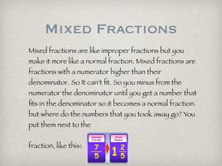 Mixed Fractions
Mixed fractions are like improper fractions but you
make it more like a normal fraction. Mixed fractions are
fractions with a numerator higher than their
denominator. So It can’t fit. So you minus from the
numerator the denominator until you get a number that
fits in the denominator so it becomes a normal fraction.
but where do the numbers that you took away go? You
put them next to the
fraction, like this: