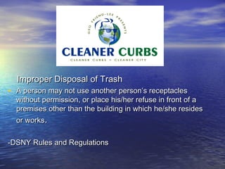 Improper Disposal of Trash
• A person may not use another person’s receptacles
  without permission, or place his/her refuse in front of a
  premises other than the building in which he/she resides
  or works.

-DSNY Rules and Regulations
 