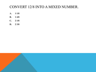 CONVERT 12/8 INTO A MIXED NUMBER.
A. 1 1/8
B. 1 4/8
C. 2 1/8
D. 2 3/8
 