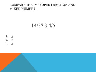 COMPARE THE IMPROPER FRACTION AND
MIXED NUMBER.
A. <
B. >
C. =
14/5? 3 4/5
 