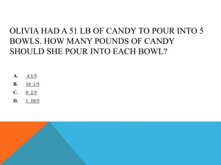 OLIVIA HAD A 51 LB OF CANDY TO POUR INTO 5
BOWLS. HOW MANY POUNDS OF CANDY
SHOULD SHE POUR INTO EACH BOWL?
A. 4 1/5
B. 10 1/5
C. 8 2/5
D. 1 10/5
 