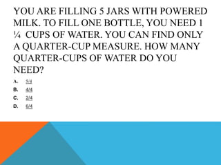 YOU ARE FILLING 5 JARS WITH POWERED
MILK. TO FILL ONE BOTTLE, YOU NEED 1
¼ CUPS OF WATER. YOU CAN FIND ONLY
A QUARTER-CUP MEASURE. HOW MANY
QUARTER-CUPS OF WATER DO YOU
NEED?
A. 5/4
B. 4/4
C. 2/4
D. 6/4
 