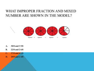 WHAT IMPROPER FRACTION AND MIXED
NUMBER ARE SHOWN IN THE MODEL?
A. 30/8 and 3 5/8
B. 22/8 and 2 6/8
C. 37/8 and 4 1/8
D. 20/8 and 2 4/8
 