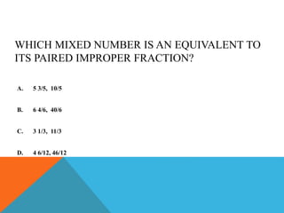 WHICH MIXED NUMBER IS AN EQUIVALENT TO
ITS PAIRED IMPROPER FRACTION?
A. 5 3/5, 10/5
B. 6 4/6, 40/6
C. 3 1/3, 11/3
D. 4 6/12, 46/12
 