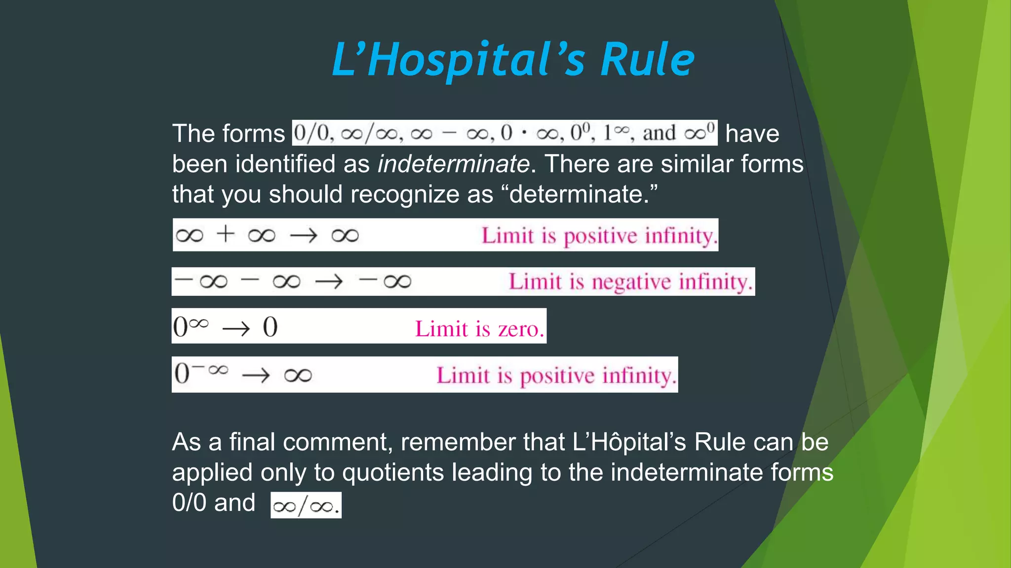 L’Hospital’s Rule
The forms have
been identified as indeterminate. There are similar forms
that you should recognize as “determinate.”
As a final comment, remember that L’Hôpital’s Rule can be
applied only to quotients leading to the indeterminate forms
0/0 and
 