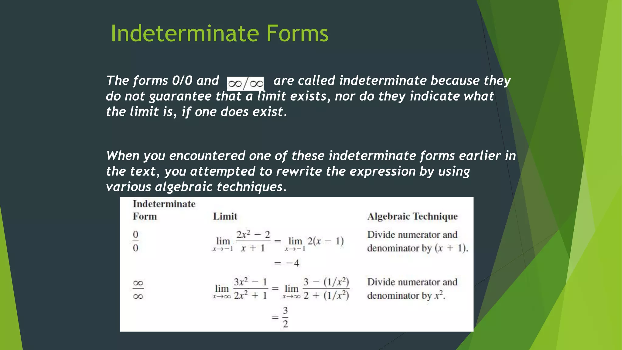 Indeterminate Forms
The forms 0/0 and are called indeterminate because they
do not guarantee that a limit exists, nor do they indicate what
the limit is, if one does exist.
When you encountered one of these indeterminate forms earlier in
the text, you attempted to rewrite the expression by using
various algebraic techniques.
 