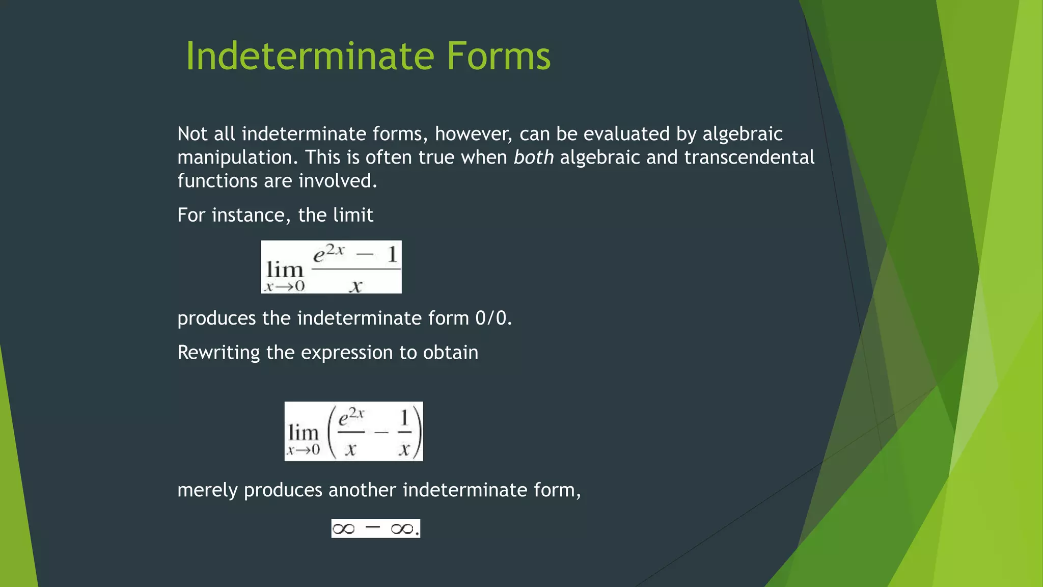 Indeterminate Forms
Not all indeterminate forms, however, can be evaluated by algebraic
manipulation. This is often true when both algebraic and transcendental
functions are involved.
For instance, the limit
produces the indeterminate form 0/0.
Rewriting the expression to obtain
merely produces another indeterminate form,
 