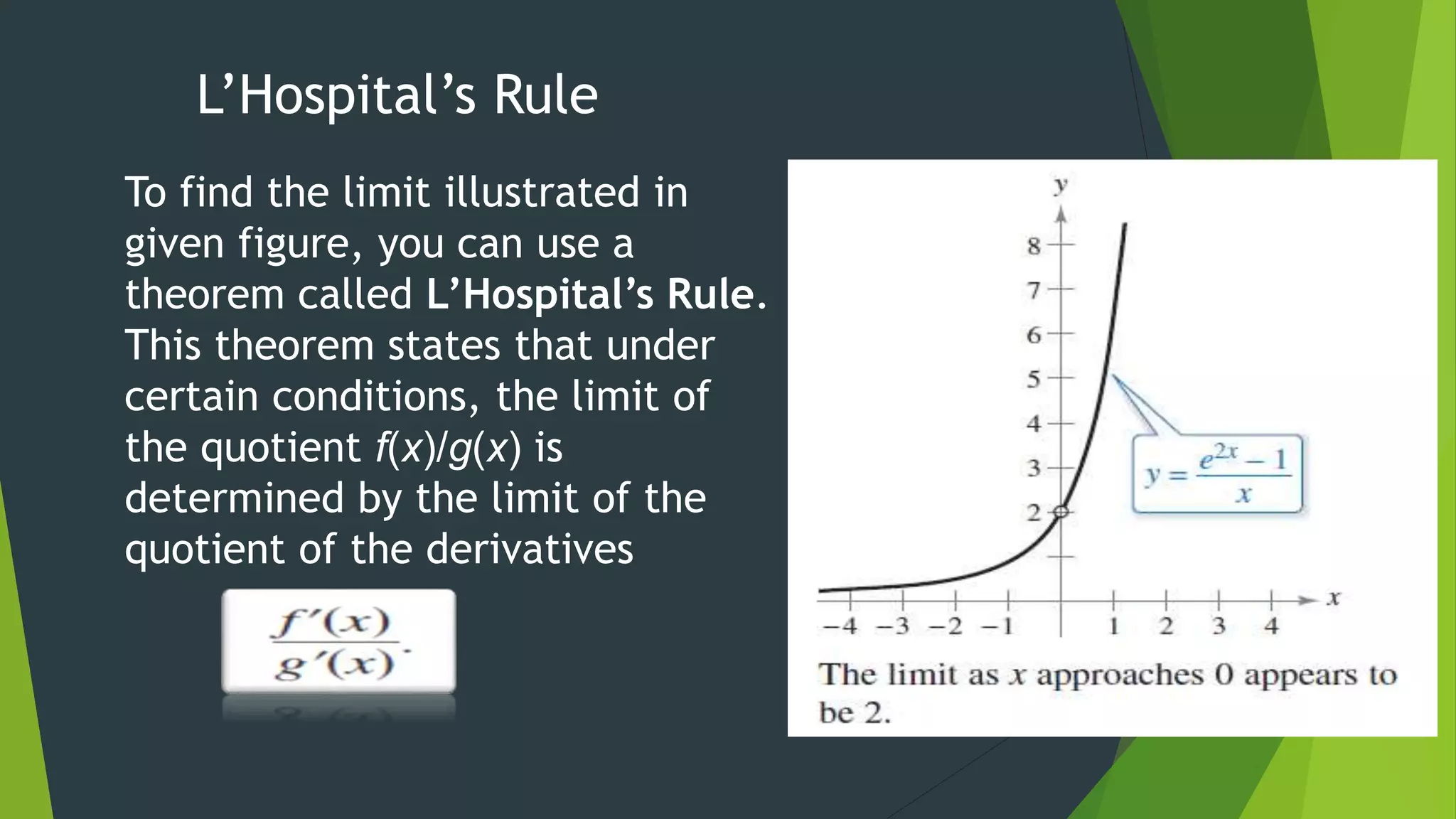 L’Hospital’s Rule
To find the limit illustrated in
given figure, you can use a
theorem called L’Hospital’s Rule.
This theorem states that under
certain conditions, the limit of
the quotient f(x)/g(x) is
determined by the limit of the
quotient of the derivatives
 