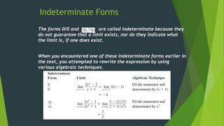 Indeterminate Forms
The forms 0/0 and are called indeterminate because they
do not guarantee that a limit exists, nor do they indicate what
the limit is, if one does exist.
When you encountered one of these indeterminate forms earlier in
the text, you attempted to rewrite the expression by using
various algebraic techniques.
 