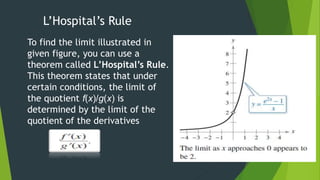 L’Hospital’s Rule
To find the limit illustrated in
given figure, you can use a
theorem called L’Hospital’s Rule.
This theorem states that under
certain conditions, the limit of
the quotient f(x)/g(x) is
determined by the limit of the
quotient of the derivatives
 