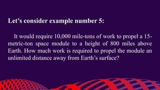 Let’s consider example number 5:
It would require 10,000 mile-tons of work to propel a 15-
metric-ton space module to a height of 800 miles above
Earth. How much work is required to propel the module an
unlimited distance away from Earth’s surface?
 