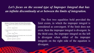 Let’s focus on the second type of Improper Integral that has
an infinite discontinuity at or between the limits of integration.
The first two equalities hold provided the
limit exists, in which the improper integral is
considered as convergent. If the limit does not
exist, then the improper integral is divergent. In
the third case, the improper integral on the left
is divergent when either of the improper
integrals on the right side of the equation is
divergent.
 
