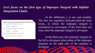 Let’s focus on the first type of Improper Integral with Infinite
Integration Limits.
In the definition, c is any real number.
The first two equalities hold provided the limit
exists, in which the improper integral is
considered as convergent. If the limit does not
exist, then the improper integral is divergent.
In the third case, the improper integral on
the left is divergent when either of the improper
integrals on the right side of the equation is
divergent.
 