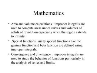 Mathematics
• Area and volume calculations : improper integrals are
used to compute areas under curves and volumes of
solids of revolution especially when the region extends
to infinity.
• .Special functions : many special functions like the
gamma function and beta function are defined using
improper integrals.
• Convergence and divergence : improper integrals are
used to study the behavior of functions particularly in
the analysis of series and limits.
 