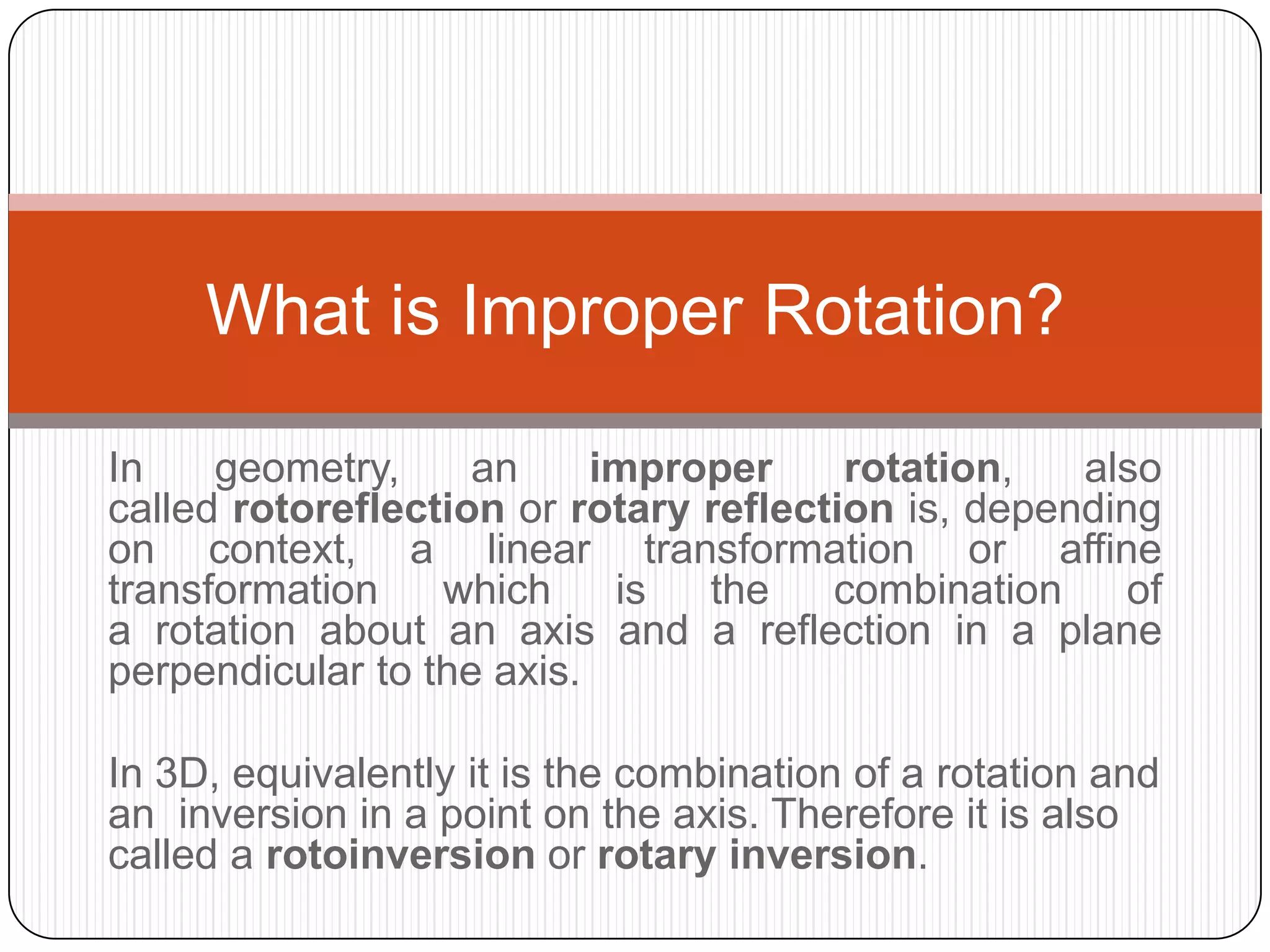 In geometry, an improper rotation, also
called rotoreflection or rotary reflection is, depending
on context, a linear transformation or affine
transformation which is the combination of
a rotation about an axis and a reflection in a plane
perpendicular to the axis.
In 3D, equivalently it is the combination of a rotation and
an inversion in a point on the axis. Therefore it is also
called a rotoinversion or rotary inversion.
What is Improper Rotation?
 