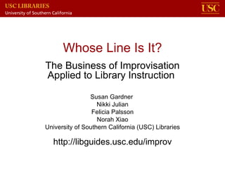 Whose Line Is It? The Business of Improvisation Applied to Library Instruction  Susan Gardner  Nikki Julian Felicia Palsson Norah Xiao University of Southern California (USC) Libraries http://libguides.usc.edu/improv 