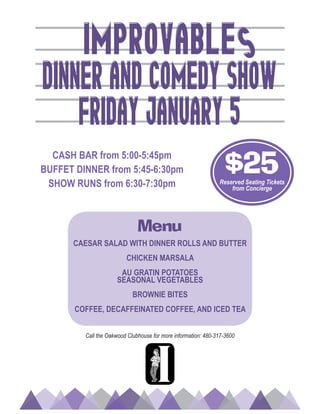 Call the Oakwood Clubhouse for more information: 480-317-3600
Menu
CAESAR SALAD WITH DINNER ROLLS AND BUTTER
CHICKEN MARSALA
AU GRATIN POTATOES
SEASONAL VEGETABLES
BROWNIE BITES
COFFEE, DECAFFEINATED COFFEE, AND ICED TEA
S
Dinner AND Comedy sHOW
FRIDAY JANUARY 5
IMPRoVABLE
CASH BAR from 5:00-5:45pm
BUFFET DINNER from 5:45-6:30pm
SHOW RUNS from 6:30-7:30pm
$25Reserved Seating Tickets
from Concierge
 