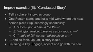 Improv exercise (II): “Conducted Story”
● Tell a coherent story, as group.
● One Person starts, and halts mid-word where the next
person picks it up, seemingly seamlessly.
○ A: “Once upon a time in the We--”
○ B: “--lington region, there was a big, loud cr----”
○ C: “--adle of filth concert taking place ar---”
● … and so forth. Up until a story is told.
● Listening is key. Engage, accept and go with the flow.
 