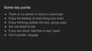 Some key points
● There is no winner in (improv) exercises
● Enjoy the feeling of exercising your brain
● Enjoy thinking outside the box, going crazy
● Are not afraid to fail
● If you are stuck, feel free to say “pass”
● Don’t ponder, engage
 