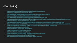 (Full links)
● http://www.softwaretestingclub.com/forum/topics/how-to-practice-testing
● https://www.youtube.com/watch?v=l1SK_qNLx5U
● http://testertested.blogspot.co.uk/2007/01/testing-exercises-found-everywhere.html
● http://www.red-gate.com/blog/deliberate-improving-testing-skills
● http://www.soapui.org/testing-dojo/testing-katas/what-are-testing-katas-.html
● http://sqa.stackexchange.com/questions/624/developers-have-code-kata-to-practice-skills-what-test-equivalents-are-there
● https://en.wikipedia.org/wiki/Puzzle#Types_of_puzzles
● http://www.fastcompany.com/3024535/leadership-now/yes-and-improv-techniques-to-make-you-a-better-boss
● http://www.fastcocreate.com/3042080/yes-and-5-more-lessons-in-improv-ing-collaboration-and-creativity-from-second-city
● https://dschool.stanford.edu/groups/k12/wiki/3091c/Improv_activities_for_Design_Thinking.html
● http://awkwardsquad.tripod.com/id15.html
● https://en.wikipedia.org/wiki/Blink_%28book%29
● https://en.wikipedia.org/wiki/Edward_de_Bono
● https://en.wikipedia.org/wiki/Lateral_thinking
● https://en.wikipedia.org/wiki/Problem_solving#Problem-solving_strategies
● http://www.testing-challenges.org/Testing+Challenges
● http://softwaretestingfundamentals.com/software-testing-exercises
 