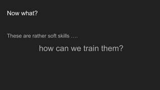 Now what?
These are rather soft skills ….
how can we train them?
 