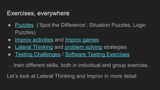 Exercises, everywhere
● Puzzles (‘Spot the Difference’, Situation Puzzles, Logic
Puzzles)
● Improv activities and Improv games
● Lateral Thinking and problem solving strategies
● Testing Challenges / Software Testing Exercises
… train different skills, both in individual and group exercise.
Let’s look at Lateral Thinking and Improv in more detail.
 