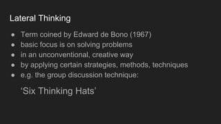 Lateral Thinking
● Term coined by Edward de Bono (1967)
● basic focus is on solving problems
● in an unconventional, creative way
● by applying certain strategies, methods, techniques
● e.g. the group discussion technique:
‘Six Thinking Hats’
 