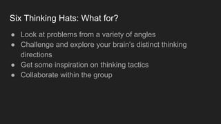 Six Thinking Hats: What for?
● Look at problems from a variety of angles
● Challenge and explore your brain’s distinct thinking
directions
● Get some inspiration on thinking tactics
● Collaborate within the group
 