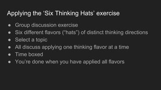 Applying the ‘Six Thinking Hats’ exercise
● Group discussion exercise
● Six different flavors (“hats”) of distinct thinking directions
● Select a topic
● All discuss applying one thinking flavor at a time
● Time boxed
● You’re done when you have applied all flavors
 