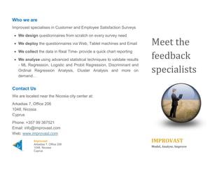 Who we are 
Improvast specialises in Customer and Employee Satisfaction Surveys. We… 
 Design questionnaires from scratch on every survey need 
 Deploy the questionnaires via Web, Tablet machines or Kiosks 
 Collect the data in Real Time - provide a quick chart reporting 
 Analyse using advanced statistical techniques to validate results – Linear Regression, Logistic and Probit Regression, Discriminant and Ordinal Regression Analysis, Cluster Analysis, Churn Analysis and more on demand… 
Contact Us 
We are located near the Nicosia city center at: 
Arkadias 7, Office 206 1048, Nicosia Cyprus 
Phone: +357 22 263418 
Email: info@improvast.com 
Web: www.improvast.com 
Meet the feedback specialists 
IMPROVAST  
