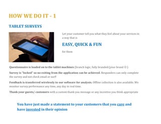 HOW WE DO IT - 1 
KIOSK SURVEYS 
Feedback at the POINT OF EXPERIENCE. 
REAL TIME reporting and analysis 
Questionnaire is loaded on to the Kiosk machines (branch logic, fully branded (your brand  ) 
Survey is “locked” so no exiting from the application can be achieved. Responders can only complete the survey and not check email or surf! 
Offline collection is also available. 
When online, we monitor survey performance any time, any day in real time. 
Thank your guests/ customers with a custom thank you message or any incentive you think appropriate 
You have just made a statement to your customers or guests that you care and have invested in their opinion 
 