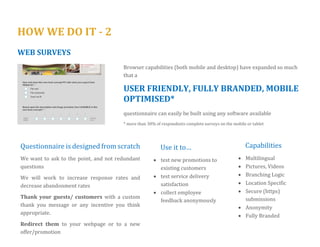 HOW WE DO IT - 2 
TABLET SURVEYS 
Let your customer tell you what they feel about your services in a way that is 
EASY, QUICK & FUN 
for them 
Questionnaire is loaded on to the tablet machines. Tablets can be handed to your guests or as a kiosk on the reception desk 
Survey is “locked” so no exiting from the application can be achieved. Responders can only complete the survey and not check email or surf! 
Feedback is transferred wirelessly to our software for analysis. Offline collection is also available. We monitor survey performance any time, any day in real time. 
Thank your guests/ customers with a custom thank you message or any incentive you think appropriate 
Additionally, our software is 100% mobile ready –Your respondents can express their thoughts and satisfaction in the comfort of their own phone 
 