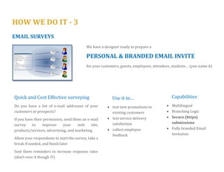 HOW WE DO IT - 3 
WEB SURVEYS 
Browser capabilities (both mobile and desktop) have expanded so much that a 
USER FRIENDLY, FULLY BRANDED, MOBILE OPTIMISED* 
Questionnaire can easily be built using our proprietary application SurveyHabitat 
* more than 30% of respondents complete our clients’ surveys on their mobile or tablet 
Questionnaire is designed from scratch 
We want to ask to the point, and not redundant questions 
We will work to increase response rates and decrease abandonment rates 
Thank your guests/ customers with a custom thank you message or any incentive you think appropriate. 
Redirect them to your webpage or to a new offer/promotion 
Capabilities 
 Multilingual 
 Pictures, Videos 
 Branching Logic 
 Location Specific 
 Secure (https) submissions 
 Anonymity 
 Fully Branded 
Use it to… 
 test new promotions to existing customers 
 test service delivery satisfaction 
 collect employee feedback anonymously 
 