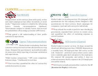 CLIENTEL (ONLY A SAMPLE OF  CUSTOMERS) 
TGI FRIDAYS 
Designed their on-site surveys (done with i-pad), on-line and email campaign surveys either via website, or social media. * Regression analysis to identify the influencing factors towards recommendation likelihood, *discriminant analysis to identify factors that increase the probabilities of becoming a promoter (NPS Sores). 
***They gained a full understanding of their profile customer & expectations 
Cyprus Telecommunications 
Market leader in telephony. Real time customer surveys via touch screens allocated in one-stop shops. Designed the questionnaire and enabled weekly (in some areas daily) reporting of customer satisfaction and expectations. 
*Multi location comparisons. * NPS score comparison between shops. * Dashboards for real time 
*** First time they quantified the effect of various key satisfaction metrics in sales 
Green Dot Cyprus 
Market leader in recycling services. We designed a B2B questionnaire for the company clients. Designed a B2C questionnaire for their services. Email campaigns for companies, i-pad and web surveys for individuals. 
***They utilized the results to push for more funding by government, expanded their services in remote areas, and quantified the effect of marketing expenses in several locations 
ACS Courier (Cyprus) 
Market leader in courier services. 26 shops around the island and delivering more than 1500,000 shipments on a monthly basis. We deployed their 360 survey on the web. Password – protected survey where access codes were randomly generated and given to the employees. We ensured full anonymity and within 3 days we achieved a massive 96.6% response rate (150 employees around the island). 
***ACS Courier proudly presented the results for the IIP (Investors In People) certification 

