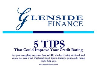 That Could Improve Your Credit Rating
Are you struggling to get car finance? Do you keep being declined, and
you’re not sure why? Our handy top 5 tips to improve your credit rating
could help you.
www.glensidefinance.co.uk
5 TIPS
 