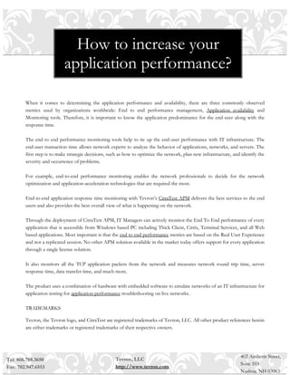 How to increase your
                           application performance?

        When it comes to determining the application performance and availability, there are three commonly observed
        metrics used by organizations worldwide: End to end performance management, Application availability and
        Monitoring tools. Therefore, it is important to know the application predominance for the end-user along with the
        response time.

        The end to end performance monitoring tools help to tie up the end-user performance with IT infrastructure. The
        end-user transaction time allows network experts to analyze the behavior of applications, networks, and servers. The
        first step is to make strategic decisions, such as how to optimize the network, plan new infrastructure, and identify the
        severity and occurrence of problems.

        For example, end-to-end performance monitoring enables the network professionals to decide for the network
        optimization and application-acceleration technologies that are required the most.

        End-to-end application response time monitoring with Tevron’s CitraTest APM delivers the best services to the end
        users and also provides the best overall view of what is happening on the network.

        Through the deployment of CitraTest APM, IT Managers can actively monitor the End To End performance of every
        application that is accessible from Windows based PC including Thick Client, Citrix, Terminal Services, and all Web
        based applications. Most important is that the end to end performance metrics are based on the Real User Experience
        and not a replicated session. No other APM solution available in the market today offers support for every application
        through a single license solution.

        It also monitors all the TCP application packets from the network and measures network round trip time, server
        response time, data transfer time, and much more.

        The product uses a combination of hardware with embedded software to emulate networks of an IT infrastructure for
        application testing for application performance troubleshooting on live networks.

        TRADEMARKS

        Tevron, the Tevron logo, and CitraTest are registered trademarks of Tevron, LLC. All other product references herein
        are either trademarks or registered trademarks of their respective owners.




                                                                                                                    402 Amherst Street,
Tel: 866.788.3650                                    Tevron, LLC
                                                                                                                    Suite 103
Fax: 702.947.6553                                    http://www.tevron.com
                                                                                                                    Nashua, NH 03063
 